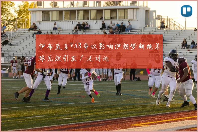 伊布直言VAR争议影响伊朗梦断绝杀球无效引发广泛讨论