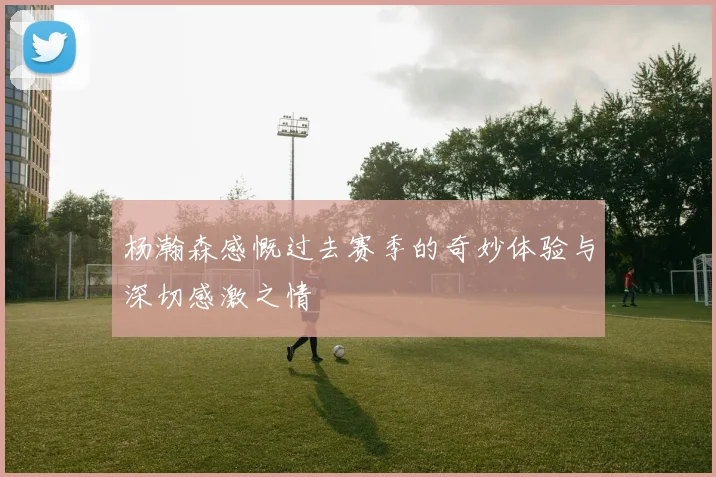 杨瀚森感慨过去赛季的奇妙体验与深切感激之情