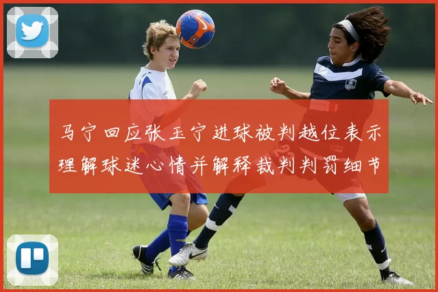 马宁回应张玉宁进球被判越位表示理解球迷心情并解释裁判判罚细节