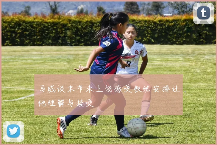 马威谈末节未上场感受教练安排让他理解与接受