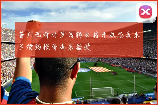 普利西奇对罗马转会持开放态度米兰续约报价尚未接受
