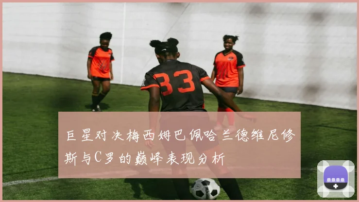 巨星对决梅西姆巴佩哈兰德维尼修斯与C罗的巅峰表现分析