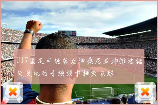 U17国足半场落后坦桑尼亚帅惟浩错失良机对手频频中框失点球