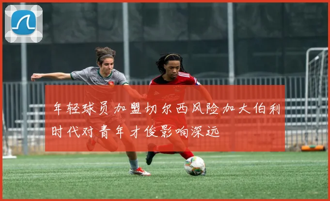 年轻球员加盟切尔西风险加大伯利时代对青年才俊影响深远