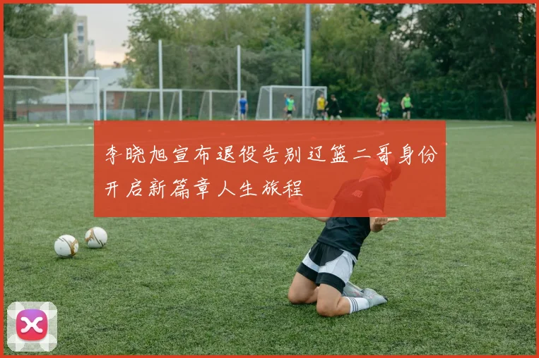 李晓旭宣布退役告别辽篮二哥身份开启新篇章人生旅程