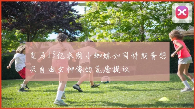 皇马15亿求购小蜘蛛如同特朗普想买自由女神像的荒唐提议