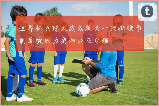 世界杯点球大战或改为一次掷硬币制度被认为更加公正合理