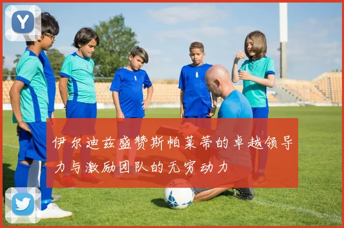 伊尔迪兹盛赞斯帕莱蒂的卓越领导力与激励团队的无穷动力