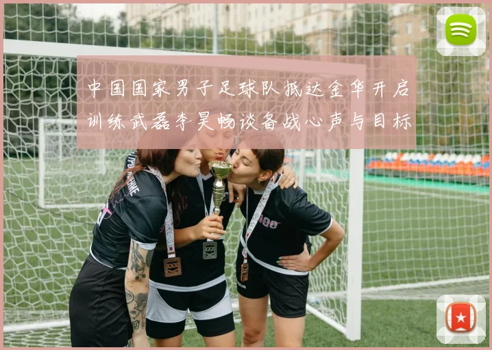 中国国家男子足球队抵达金华开启训练武磊李昊畅谈备战心声与目标